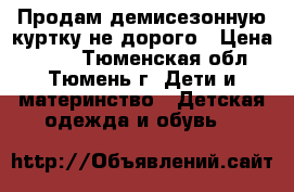 Продам демисезонную куртку не дорого › Цена ­ 600 - Тюменская обл., Тюмень г. Дети и материнство » Детская одежда и обувь   